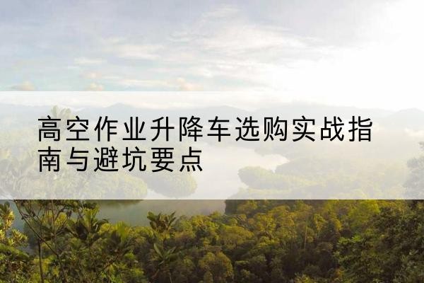 沙河口升降车怎么选-高空作业升降车选购实战指南与避坑要点