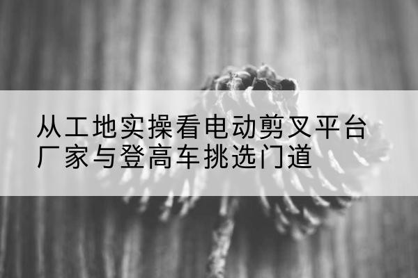 沙河口电动剪叉升降平台厂家-从工地实操看电动剪叉平台厂家与登高车挑选门道