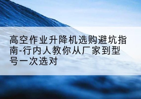 沙河口升降平台厂家-高空作业升降机选购避坑指南-行内人教你从厂家到型号一次选对