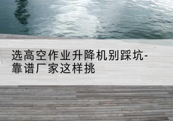 沙河口剪叉式升降机厂家-选高空作业升降机别踩坑-靠谱厂家这样挑