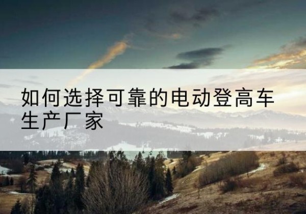 沙河口电动登高车厂家-如何选择可靠的电动登高车生产厂家