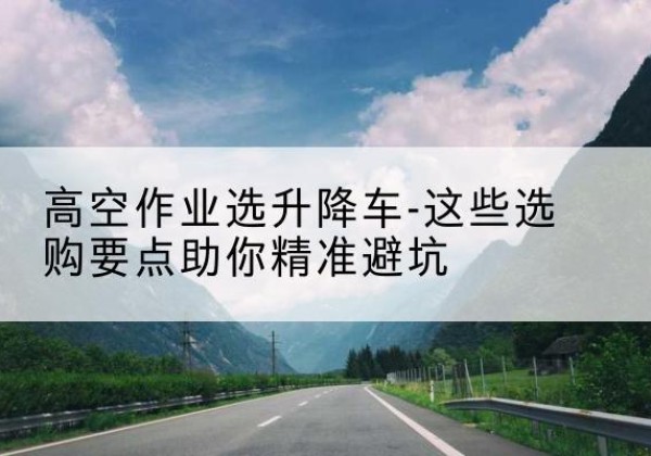 沙河口升降车厂家-高空作业选升降车-这些选购要点助你*避坑