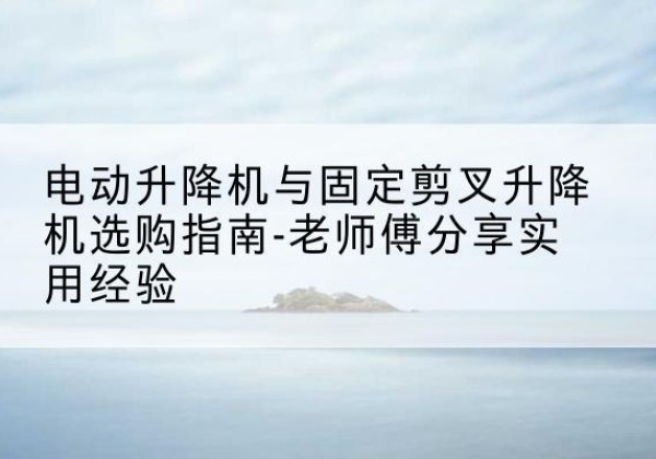 沙河口电动升降机怎么选-电动升降机与固定剪叉升降机选购指南-老师傅分享实用经验