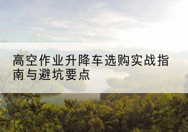 沙河口升降车怎么选-高空作业升降车选购实战指南与避坑要点