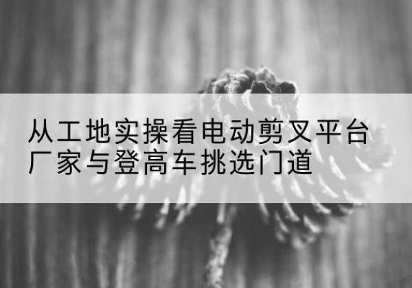沙河口电动剪叉升降平台厂家-从工地实操看电动剪叉平台厂家与登高车挑选门道