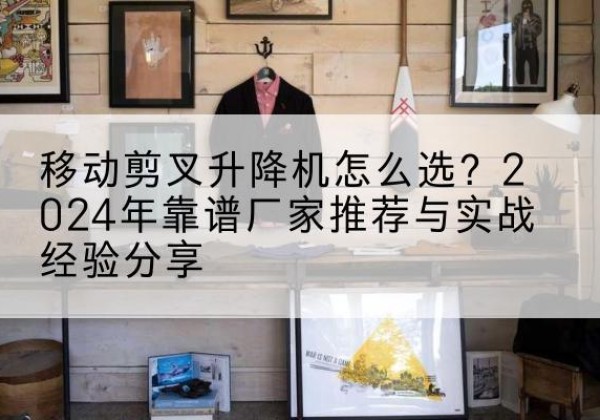 沙河口升降平台厂家推荐-移动剪叉升降机怎么选？2024年靠谱厂家推荐与实战经验分享