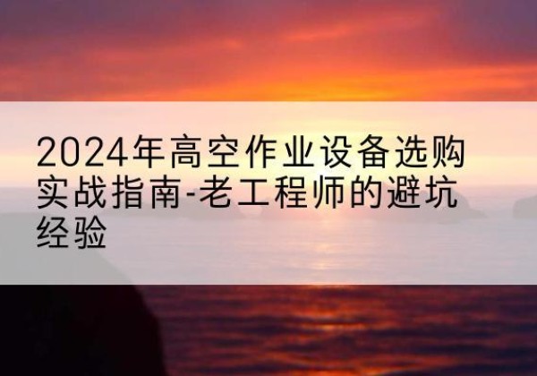 沙河口高空作业升降机厂家推荐-2024年高空作业设备选购实战指南-老工程师的避坑经验
