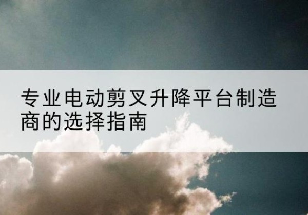 沙河口电动剪叉升降平台厂家-专业电动剪叉升降平台制造商的选择指南
