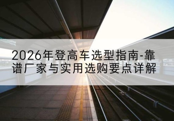 沙河口登高车厂家推荐-2026年登高车选型指南-靠谱厂家与实用选购要点详解